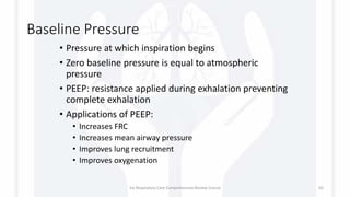 Baseline Pressure
• Pressure at which inspiration begins
• Zero baseline pressure is equal to atmospheric
pressure
• PEEP: resistance applied during exhalation preventing
complete exhalation
• Applications of PEEP:
• Increases FRC
• Increases mean airway pressure
• Improves lung recruitment
• Improves oxygenation
1st Respiratory Care Comprehensive Review Course 65
 