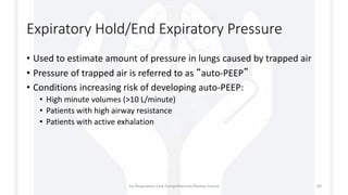 Expiratory Hold/End Expiratory Pressure
• Used to estimate amount of pressure in lungs caused by trapped air
• Pressure of trapped air is referred to as “auto-PEEP”
• Conditions increasing risk of developing auto-PEEP:
• High minute volumes (>10 L/minute)
• Patients with high airway resistance
• Patients with active exhalation
1st Respiratory Care Comprehensive Review Course 69
 