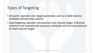 Types of Targeting
• Set-point: operator sets target parameter, such as a tidal volume;
ventilator delivers that volume
• Dual targeting: operator sets pressure and volume target. If desired
volume is not reached with pressure; ventilator will increase pressure
to reach volume target
1st Respiratory Care Comprehensive Review Course 81
 