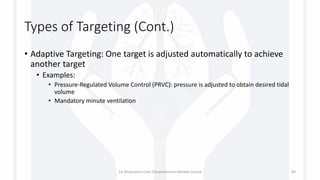 Types of Targeting (Cont.)
• Adaptive Targeting: One target is adjusted automatically to achieve
another target
• Examples:
• Pressure-Regulated Volume Control (PRVC): pressure is adjusted to obtain desired tidal
volume
• Mandatory minute ventilation
1st Respiratory Care Comprehensive Review Course 83
 