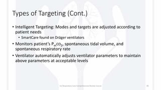Types of Targeting (Cont.)
• Intelligent Targeting: Modes and targets are adjusted according to
patient needs
• SmartCare found on Dräger ventilators
• Monitors patient’s PetCO2, spontaneous tidal volume, and
spontaneous respiratory rate
• Ventilator automatically adjusts ventilator parameters to maintain
above parameters at acceptable levels
1st Respiratory Care Comprehensive Review Course 85
 