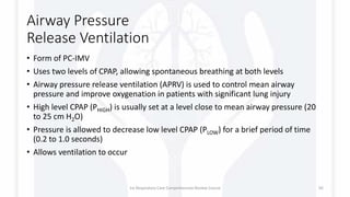 Airway Pressure
Release Ventilation
• Form of PC-IMV
• Uses two levels of CPAP, allowing spontaneous breathing at both levels
• Airway pressure release ventilation (APRV) is used to control mean airway
pressure and improve oxygenation in patients with significant lung injury
• High level CPAP (PHIGH) is usually set at a level close to mean airway pressure (20
to 25 cm H2O)
• Pressure is allowed to decrease low level CPAP (PLOW) for a brief period of time
(0.2 to 1.0 seconds)
• Allows ventilation to occur
1st Respiratory Care Comprehensive Review Course 92
 