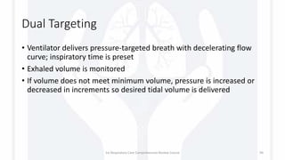 Dual Targeting
• Ventilator delivers pressure-targeted breath with decelerating flow
curve; inspiratory time is preset
• Exhaled volume is monitored
• If volume does not meet minimum volume, pressure is increased or
decreased in increments so desired tidal volume is delivered
1st Respiratory Care Comprehensive Review Course 94
 