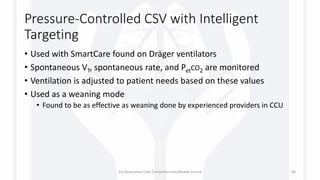 Pressure-Controlled CSV with Intelligent
Targeting
• Used with SmartCare found on Dräger ventilators
• Spontaneous VT, spontaneous rate, and PetCO2 are monitored
• Ventilation is adjusted to patient needs based on these values
• Used as a weaning mode
• Found to be as effective as weaning done by experienced providers in CCU
1st Respiratory Care Comprehensive Review Course 96
 