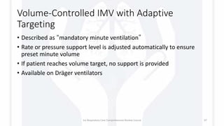Volume-Controlled IMV with Adaptive
Targeting
• Described as “mandatory minute ventilation”
• Rate or pressure support level is adjusted automatically to ensure
preset minute volume
• If patient reaches volume target, no support is provided
• Available on Dräger ventilators
1st Respiratory Care Comprehensive Review Course 97
 