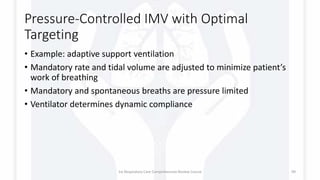 Pressure-Controlled IMV with Optimal
Targeting
• Example: adaptive support ventilation
• Mandatory rate and tidal volume are adjusted to minimize patient’s
work of breathing
• Mandatory and spontaneous breaths are pressure limited
• Ventilator determines dynamic compliance
1st Respiratory Care Comprehensive Review Course 99
 