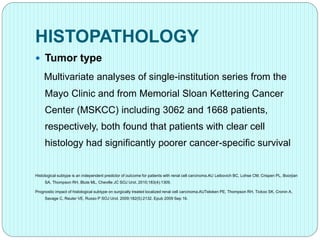 HISTOPATHOLOGY
 Tumor type
Multivariate analyses of single-institution series from the
Mayo Clinic and from Memorial Sloan Kettering Cancer
Center (MSKCC) including 3062 and 1668 patients,
respectively, both found that patients with clear cell
histology had significantly poorer cancer-specific survival
Histological subtype is an independent predictor of outcome for patients with renal cell carcinoma.AU Leibovich BC, Lohse CM, Crispen PL, Boorjian
SA, Thompson RH, Blute ML, Cheville JC SOJ Urol. 2010;183(4):1309.
Prognostic impact of histological subtype on surgically treated localized renal cell carcinoma.AUTeloken PE, Thompson RH, Tickoo SK, Cronin A,
Savage C, Reuter VE, Russo P SOJ Urol. 2009;182(5):2132. Epub 2009 Sep 16.
 