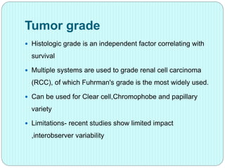 Tumor grade
 Histologic grade is an independent factor correlating with
survival
 Multiple systems are used to grade renal cell carcinoma
(RCC), of which Fuhrman's grade is the most widely used.
 Can be used for Clear cell,Chromophobe and papillary
variety
 Limitations- recent studies show limited impact
,interobserver variability
 