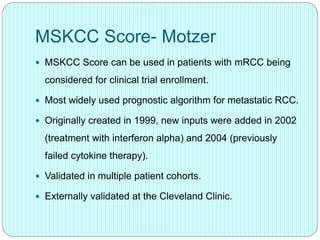 MSKCC Score- Motzer
 MSKCC Score can be used in patients with mRCC being
considered for clinical trial enrollment.
 Most widely used prognostic algorithm for metastatic RCC.
 Originally created in 1999, new inputs were added in 2002
(treatment with interferon alpha) and 2004 (previously
failed cytokine therapy).
 Validated in multiple patient cohorts.
 Externally validated at the Cleveland Clinic.
 