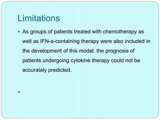 Limitations
 As groups of patients treated with chemotherapy as
well as IFN-a-containing therapy were also included in
the development of this model, the prognosis of
patients undergoing cytokine therapy could not be
accurately predicted.

 