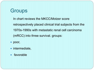 Groups
In chart reviews the MKCC/Motzer score
retrospectively placed clinical trial subjects from the
1970s-1990s with metastatic renal cell carcinoma
(mRCC) into three survival. groups:
 poor,
 intermediate,
 favorable
 