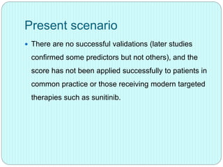 Present scenario
 There are no successful validations (later studies
confirmed some predictors but not others), and the
score has not been applied successfully to patients in
common practice or those receiving modern targeted
therapies such as sunitinib.
 