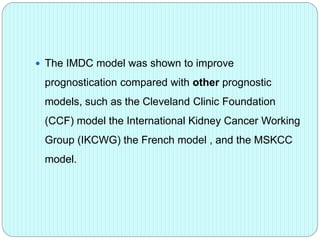  The IMDC model was shown to improve
prognostication compared with other prognostic
models, such as the Cleveland Clinic Foundation
(CCF) model the International Kidney Cancer Working
Group (IKCWG) the French model , and the MSKCC
model.
 