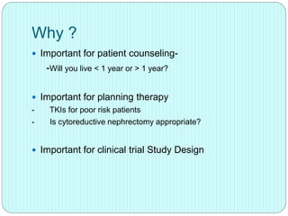 Why ?
 Important for patient counseling-
-Will you live < 1 year or > 1 year?
 Important for planning therapy
- TKIs for poor risk patients
- Is cytoreductive nephrectomy appropriate?
 Important for clinical trial Study Design
 