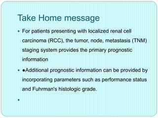 Take Home message
 For patients presenting with localized renal cell
carcinoma (RCC), the tumor, node, metastasis (TNM)
staging system provides the primary prognostic
information
 ●Additional prognostic information can be provided by
incorporating parameters such as performance status
and Fuhrman's histologic grade.

 