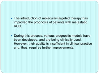  The introduction of molecular-targeted therapy has
improved the prognosis of patients with metastatic
RCC.
 During this process, various prognostic models have
been developed, and are being clinically used.
However, their quality is insufficient in clinical practice
and, thus, requires further improvements.
 