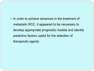  In order to achieve advances in the treatment of
metastatic RCC, it appeared to be necessary to
develop appropriate prognostic models and identify
predictive factors useful for the selection of
therapeutic agents
 