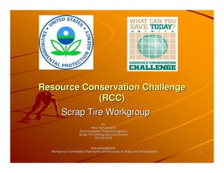 Resource Conservation Challenge
            (RCC)
        Scrap Tire Workgroup
                                  by
                           Mark Schuknecht
                   Environmental Protection Agency
                   Scrap Tire Workgroup Coordinator
                              02/23/2010


                          Acknowledgment
  Workgroup Committee Chairmans contributions of slides and photographs   1
 