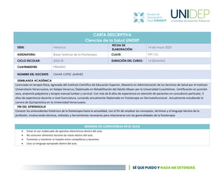 CARTA DESCRIPTIVA
Ciencias de la Salud UNIDEP
SEDE: Veracruz
FECHA DE
ELABORACIÓN:
14 de mayo 2023
ASIGNATURA: Bases Teóricas de la Fisioterapia CLAVE: FTP1101
CICLO ESCOLAR: 2023-3S DURACIÓN DEL CURSO: 14 SEMANAS
CUATRIMESTRE: PRIMERO
NOMBRE DEL DOCENTE: OMAR LOPEZ JIMENEZ
SEMBLANZA ACADÉMICA
Licenciado en terapia física, egresado del Instituto Científico de Educación Superior, Maestría en Administración de los Servicios de Salud por el Instituto
Universitario Veracruzano, en Xalapa Veracruz; Diplomado en Rehabilitación del Adulto Mayor por la Universidad Cuauhtémoc. Certificación en punción
seca, anatomía palpatoria y terapia manual lumbar y cervical. Con más de 8 años de experiencia en atención de pacientes en consultorio particular, 3
años de experiencia docente a nivel licenciatura, cursando actualmente Diplomado en Fisioterapia en Dermatofuncional . Actualmente estudiando la
carrera de Quiropráctica en la Universidad Veracruzana.
FIN DEL APRENDIZAJE
Conocer los antecedentes históricos de la fisioterapia hasta la actualidad, con el fin de emplear los conceptos, términos y el lenguaje técnico de la
profesión, involucrando técnicas, métodos y herramientas necesarias para relacionarse con las generalidades de la fisioterapia
NORMAS DE CONVIVENCIA EN EL AULA
• Evitar el uso inadecuado de aparatos electrónicos dentro del aula.
• No consumir alimentos durante las clases dentro del aula.
• Fomentar y mantener el respeto entre compañeros y docentes.
• Usar un lenguaje apropiado dentro del aula.
 