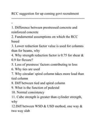 RCC suggestion for up coming govt recruitment
---------------------------------------------------------------
-
1. Difference between prestressed concrete and
reinforced concrete
2. Fundamental assumptions on which the RCC
based
3. Lower reduction factor value is used for columns
than for beams, why
4. Why strength reduction factor is 0.75 for shear &
0.9 for flexure?
5. Loss of prestress/ factors contributing to loss
6. Why ties are used
7. Why circular/ spiral column takes more load than
tied column
8. Diff between tied and spiral column
9. What is the function of pedestal
10. Normal consistency
11. Cube strength is greater than cylinder strength,
why
12.Diff between WSD & USD method, one way &
two way slab
 