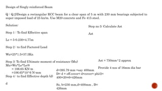 Design of Singly reinforced Beam
Q : Q.2)Design a rectangular RCC beam for a clear span of 5 m with 230 mm bearings subjected to
super imposed load of 25 kn/m. Use M20 concrete and Fe 415 steel.
Solution:
Step 1 : To find Effective span
Le = 5-0.230=4.77m
Step 2 : to find Factored Load
Wu=25*1.5=37.5Kn
Step 3: To find Ultimate moment of resistance (Mu)
Mu=Wu*Le*Le/8
= 106.65 KN-m
=106.65*10^6 N-mm
Step 4 : to find Effective depth (d)
d
d=395.79 mm =say 400mm
D= d + eff.cover= d+cover+ phi/2=
400+20+6=426mm
So, b=230 mm,d=400mm , D=
426mm
Step no 5: Calculate Ast
Ast
Ast = 750mm^2 approx
Provide 4 nos of 16mm dia bar
 