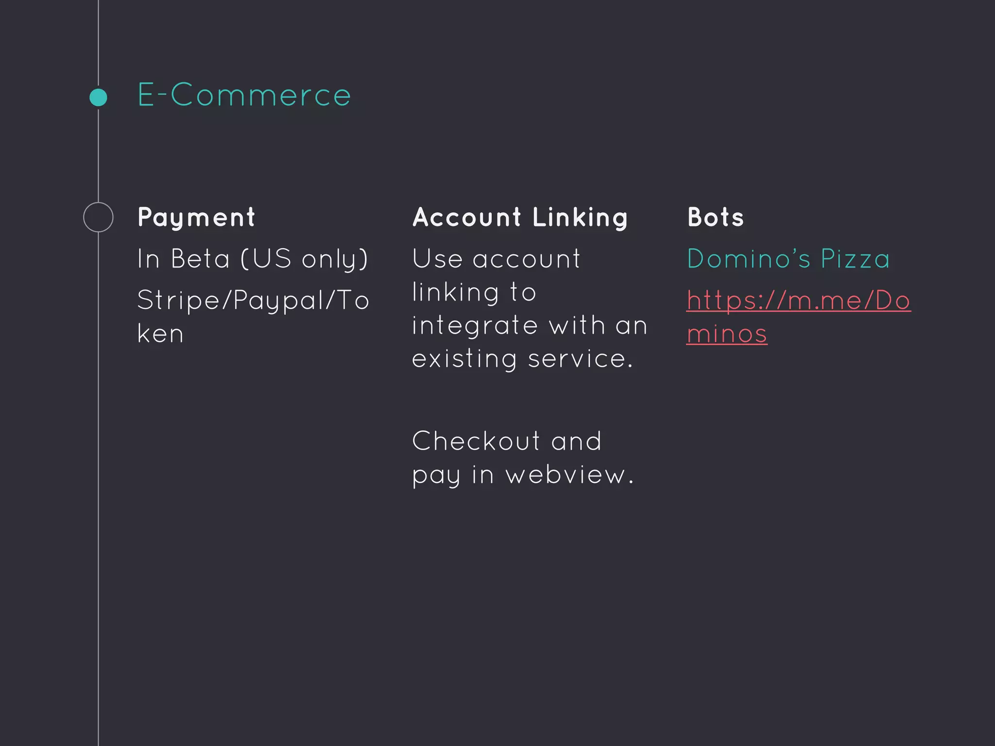 E-Commerce
Payment
In Beta (US only)
Stripe/Paypal/To
ken
Account Linking
Use account
linking to
integrate with an
existing service.
Checkout and
pay in webview.
Bots
Domino’s Pizza
https://m.me/Do
minos
 