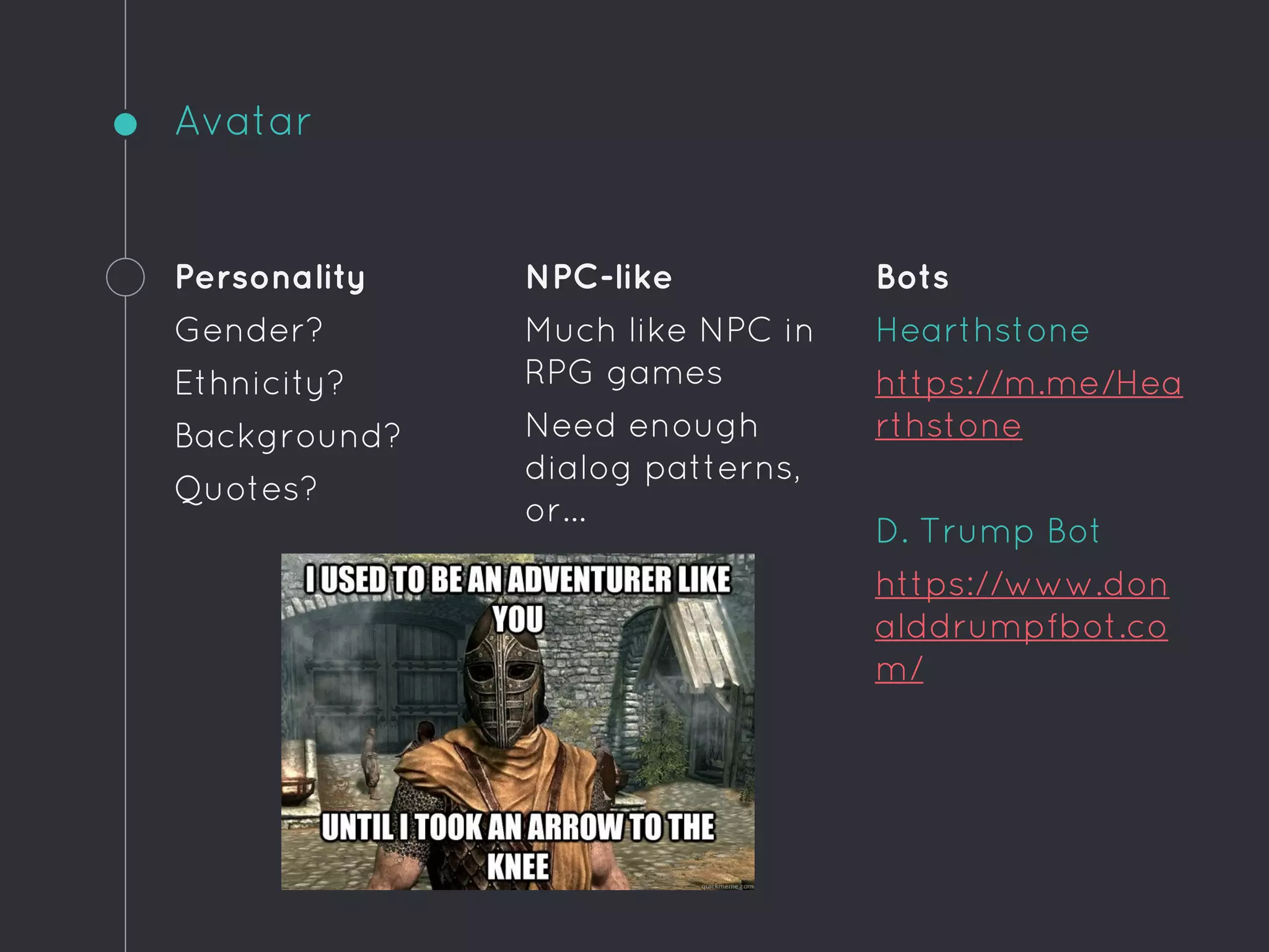 Avatar
Personality
Gender?
Ethnicity?
Background?
Quotes?
NPC-like
Much like NPC in
RPG games
Need enough
dialog patterns,
or...
Bots
Hearthstone
https://m.me/Hea
rthstone
D. Trump Bot
https://www.don
alddrumpfbot.co
m/
 