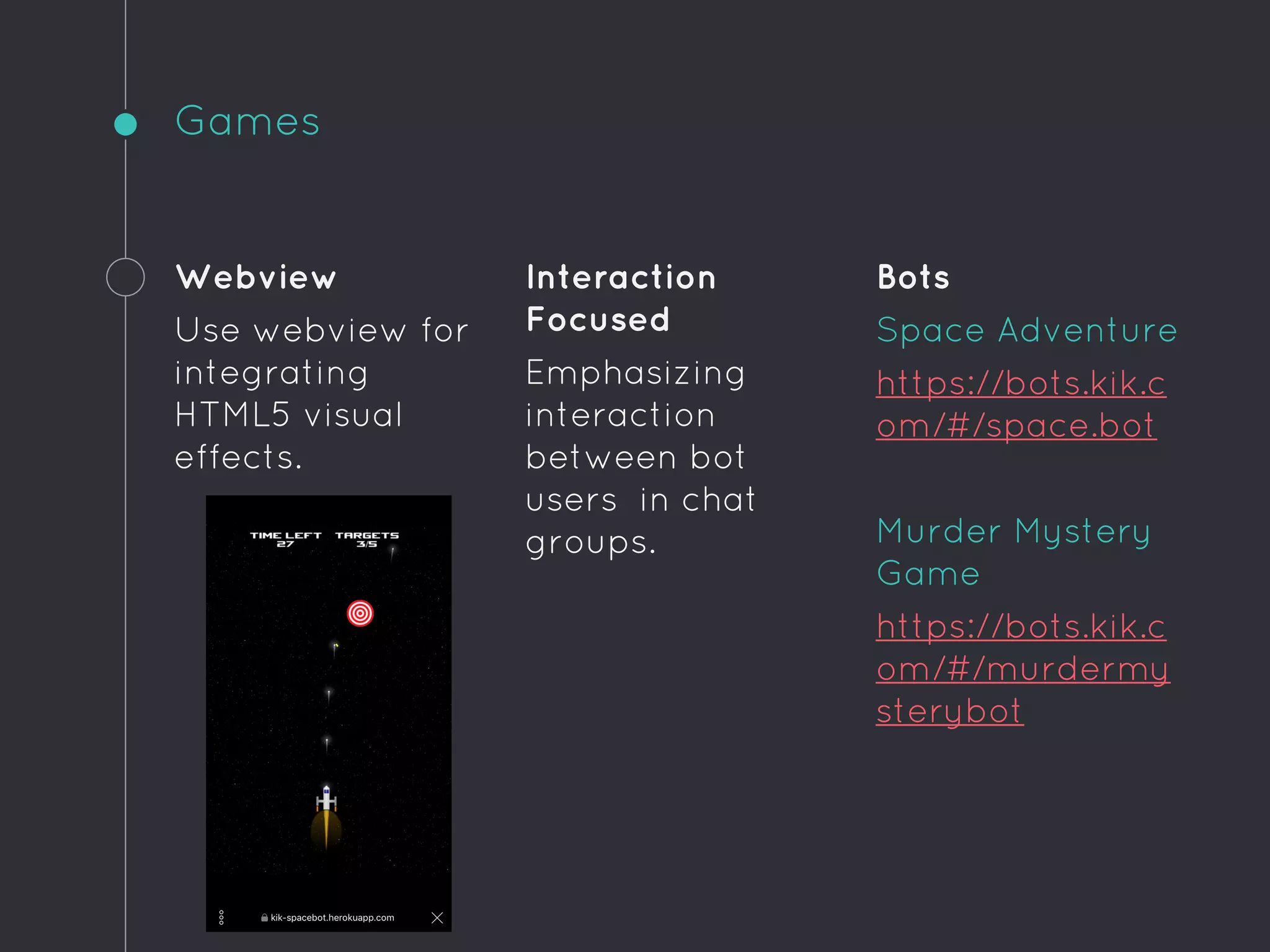 Games
Webview
Use webview for
integrating
HTML5 visual
effects.
Interaction
Focused
Emphasizing
interaction
between bot
users in chat
groups.
Bots
Space Adventure
https://bots.kik.c
om/#/space.bot
Murder Mystery
Game
https://bots.kik.c
om/#/murdermy
sterybot
 