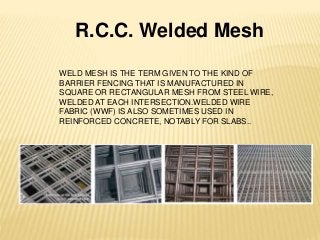 R.C.C. Welded Mesh
WELD MESH IS THE TERM GIVEN TO THE KIND OF
BARRIER FENCING THAT IS MANUFACTURED IN
SQUARE OR RECTANGULAR MESH FROM STEEL WIRE,
WELDED AT EACH INTERSECTION.WELDED WIRE
FABRIC (WWF) IS ALSO SOMETIMES USED IN
REINFORCED CONCRETE, NOTABLY FOR SLABS..
 
