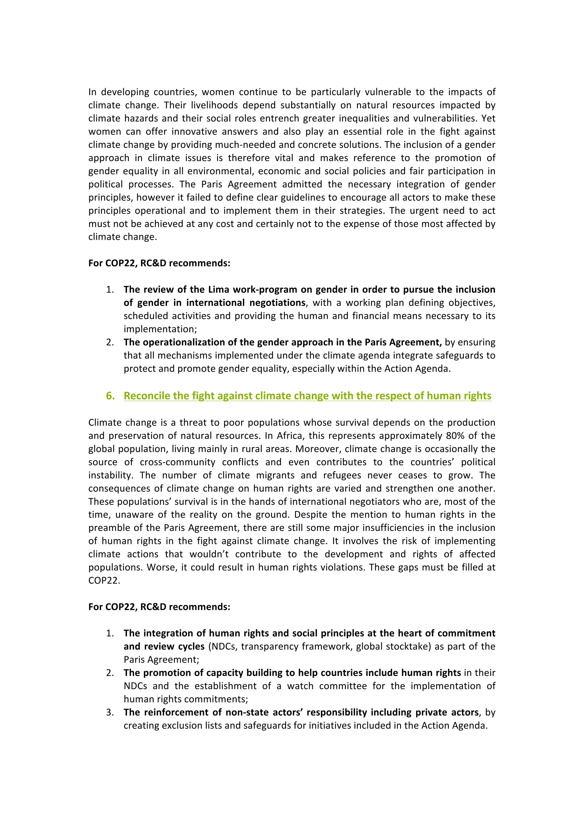 In	 developing	 countries,	 women	 continue	 to	 be	 particularly	 vulnerable	 to	 the	 impacts	 of	
climate	 change.	 Their	 livelihoods	 depend	 substantially	 on	 natural	 resources	 impacted	 by	
climate	hazards	and	their	social	roles	entrench	greater	inequalities	and	vulnerabilities.	Yet	
women	 can	 offer	 innovative	 answers	 and	 also	 play	 an	 essential	 role	 in	 the	 fight	 against	
climate	change	by	providing	much-needed	and	concrete	solutions.	The	inclusion	of	a	gender	
approach	 in	 climate	 issues	 is	 therefore	 vital	 and	 makes	 reference	 to	 the	 promotion	 of	
gender	equality	in	all	environmental,	economic	and	social	policies	and	fair	participation	in	
political	 processes.	 The	 Paris	 Agreement	 admitted	 the	 necessary	 integration	 of	 gender	
principles,	however	it	failed	to	define	clear	guidelines	to	encourage	all	actors	to	make	these	
principles	 operational	 and	 to	 implement	 them	 in	 their	 strategies.	 The	 urgent	 need	 to	 act	
must	not	be	achieved	at	any	cost	and	certainly	not	to	the	expense	of	those	most	affected	by	
climate	change.	
	
For	COP22,	RC&D	recommends:	
	
1. The	review	of	the	Lima	work-program	on	gender	in	order	to	pursue	the	inclusion	
of	 gender	 in	 international	 negotiations,	 with	 a	 working	 plan	 defining	 objectives,	
scheduled	activities	and	providing	the	human	and	financial	means	necessary	to	its	
implementation;	
2. The	operationalization	of	the	gender	approach	in	the	Paris	Agreement,	by	ensuring	
that	all	mechanisms	implemented	under	the	climate	agenda	integrate	safeguards	to	
protect	and	promote	gender	equality,	especially	within	the	Action	Agenda.	
	
6. Reconcile	the	fight	against	climate	change	with	the	respect	of	human	rights	
	
Climate	change	is	a	threat	to	poor	populations	whose	survival	depends	on	the	production	
and	preservation	of	natural	resources.	In	Africa,	this	represents	approximately	80%	of	the	
global	population,	living	mainly	in	rural	areas.	Moreover,	climate	change	is	occasionally	the	
source	 of	 cross-community	 conflicts	 and	 even	 contributes	 to	 the	 countries’	 political	
instability.	 The	 number	 of	 climate	 migrants	 and	 refugees	 never	 ceases	 to	 grow.	 The	
consequences	of	climate	change	on	human	rights	are	varied	and	strengthen	one	another.	
These	populations’	survival	is	in	the	hands	of	international	negotiators	who	are,	most	of	the	
time,	 unaware	 of	 the	 reality	 on	 the	 ground.	 Despite	 the	 mention	 to	 human	 rights	 in	 the	
preamble	of	the	Paris	Agreement,	there	are	still	some	major	insufficiencies	in	the	inclusion	
of	 human	 rights	 in	 the	 fight	 against	 climate	 change.	 It	 involves	 the	 risk	 of	 implementing	
climate	 actions	 that	 wouldn’t	 contribute	 to	 the	 development	 and	 rights	 of	 affected	
populations.	Worse,	it	could	result	in	human	rights	violations.	These	gaps	must	be	filled	at	
COP22.	
	
For	COP22,	RC&D	recommends:	
	
1. The	integration	of	human	rights	and	social	principles	at	the	heart	of	commitment	
and	review	cycles	(NDCs,	transparency	framework,	global	stocktake)	as	part	of	the	
Paris	Agreement;	
2. The	promotion	of	capacity	building	to	help	countries	include	human	rights	in	their	
NDCs	 and	 the	 establishment	 of	 a	 watch	 committee	 for	 the	 implementation	 of	
human	rights	commitments;	
3. The	reinforcement	of	non-state	actors’	responsibility	including	private	actors,	by	
creating	exclusion	lists	and	safeguards	for	initiatives	included	in	the	Action	Agenda.	
 