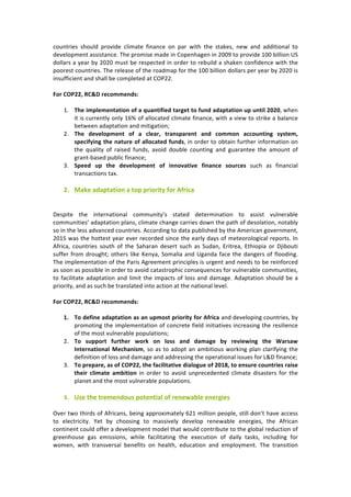 countries	 should	 provide	 climate	 finance	 on	 par	 with	 the	 stakes,	 new	 and	 additional	 to	
development	assistance.	The	promise	made	in	Copenhagen	in	2009	to	provide	100	billion	US	
dollars	a	year	by	2020	must	be	respected	in	order	to	rebuild	a	shaken	confidence	with	the	
poorest	countries.	The	release	of	the	roadmap	for	the	100	billion	dollars	per	year	by	2020	is	
insufficient	and	shall	be	completed	at	COP22.	
	
For	COP22,	RC&D	recommends:	
	
1. The	implementation	of	a	quantified	target	to	fund	adaptation	up	until	2020,	when	
it	is	currently	only	16%	of	allocated	climate	finance,	with	a	view	to	strike	a	balance	
between	adaptation	and	mitigation;	
2. The	 development	 of	 a	 clear,	 transparent	 and	 common	 accounting	 system,	
specifying	the	nature	of	allocated	funds,	in	order	to	obtain	further	information	on	
the	 quality	 of	 raised	 funds,	 avoid	 double	 counting	 and	 guarantee	 the	 amount	 of	
grant-based	public	finance;	
3. Speed	 up	 the	 development	 of	 innovative	 finance	 sources	 such	 as	 financial	
transactions	tax.	
	
2. Make	adaptation	a	top	priority	for	Africa	
	
	
Despite	 the	 international	 community’s	 stated	 determination	 to	 assist	 vulnerable	
communities’	adaptation	plans,	climate	change	carries	down	the	path	of	desolation,	notably	
so	in	the	less	advanced	countries.	According	to	data	published	by	the	American	government,	
2015	was	the	hottest	year	ever	recorded	since	the	early	days	of	meteorological	reports.	In	
Africa,	 countries	 south	 of	 the	 Saharan	 desert	 such	 as	 Sudan,	 Eritrea,	 Ethiopia	 or	 Djibouti	
suffer	from	drought;	others	like	Kenya,	Somalia	and	Uganda	face	the	dangers	of	flooding.	
The	implementation	of	the	Paris	Agreement	principles	is	urgent	and	needs	to	be	reinforced	
as	soon	as	possible	in	order	to	avoid	catastrophic	consequences	for	vulnerable	communities,	
to	facilitate	adaptation	and	limit	the	impacts	of	loss	and	damage.	Adaptation	should	be	a	
priority,	and	as	such	be	translated	into	action	at	the	national	level.	
	
For	COP22,	RC&D	recommends:	
	
1. To	define	adaptation	as	an	upmost	priority	for	Africa	and	developing	countries,	by	
promoting	the	implementation	of	concrete	field	initiatives	increasing	the	resilience	
of	the	most	vulnerable	populations;	
2. To	 support	 further	 work	 on	 loss	 and	 damage	 by	 reviewing	 the	 Warsaw	
International	Mechanism,	so	as	to	adopt	an	ambitious	working	plan	clarifying	the	
definition	of	loss	and	damage	and	addressing	the	operational	issues	for	L&D	finance;	
3. To	prepare,	as	of	COP22,	the	facilitative	dialogue	of	2018,	to	ensure	countries	raise	
their	 climate	 ambition	 in	 order	 to	 avoid	 unprecedented	 climate	 disasters	 for	 the	
planet	and	the	most	vulnerable	populations.		
	
3. Use	the	tremendous	potential	of	renewable	energies	
	
Over	two	thirds	of	Africans,	being	approximately	621	million	people,	still	don’t	have	access	
to	 electricity.	 Yet	 by	 choosing	 to	 massively	 develop	 renewable	 energies,	 the	 African	
continent	could	offer	a	development	model	that	would	contribute	to	the	global	reduction	of	
greenhouse	 gas	 emissions,	 while	 facilitating	 the	 execution	 of	 daily	 tasks,	 including	 for	
women,	 with	 transversal	 benefits	 on	 health,	 education	 and	 employment.	 The	 transition	
 