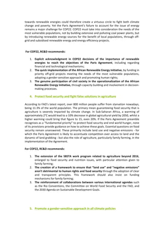 towards	renewable	energies	could	therefore	create	a	virtuous	circle	to	fight	both	climate	
change	and	poverty.	Yet	the	Paris	Agreement’s	failure	to	account	for	the	 issue	of	energy	
remains	a	major	challenge	for	COP22.	COP22	must	take	into	consideration	the	needs	of	the	
most	vulnerable	populations,	not	by	building	extensive	and	polluting	coal	power	plants,	but	
by	introducing	renewable	energy	sources	for	the	benefit	of	local	populations,	through	off-
grid	and	subsidised	renewable	energy	and	energy	efficiency	projects.	
	
	
	For	COP22,	RC&D	recommends:	
	
1. Explicit	 acknowledgment	 in	 COP22	 decisions	 of	 the	 importance	 of	 renewable	
energies	 to	 reach	 the	 objectives	 of	 the	 Paris	 Agreement,	 including	 regarding	
financial	and	technological	mechanisms;	
2. The	quick	implementation	of	the	African	Renewable	Energy	Initiative,	by	funding	in	
priority	 off-grid	 projects	 meeting	 the	 needs	 of	 the	 most	 vulnerable	 populations,	
adopting	a	gender-sensitive	approach	and	promoting	human	rights;	
3. The	genuine	participation	of	civil	society	in	the	operationalization	of	the	African	
Renewable	Energy	Initiative,	through	capacity	building	and	involvement	in	decision-
making	processes.	
	
4. Protect	food	security	and	fight	false	solutions	in	agriculture	
	
According	to	FAO’s	latest	report,	over	800	million	people	suffer	from	starvation	nowadays,	
being	11.3%	of	the	world	population.	The	primary	mean	guaranteeing	food	security	that	is	
agriculture	 is	 severely	 impacted	 by	 climate	 change.	 In	 Sub-Saharan	 Africa,	 a	 warming	 of	
approximately	2°C	would	lead	to	a	10%	decrease	in	global	agricultural	yield	by	2050,	whilst	a	
higher	warming	could	bring	that	figure	to	15,	even	20%.	If	the	Paris	Agreement	preamble	
recognises	as	a	“fundamental	priority”	to	protect	food	security	and	end	world	hunger,	none	
of	its	provisions	provide	guidance	on	how	to	achieve	these	goals.	Essential	questions	on	food	
security	remain	unanswered.	These	primarily	include	land	use	and	negative	emissions	-	for	
which	the	Paris	Agreement	is	likely	to	accentuate	competition	over	access	to	land	and	the	
dynamic	of	land	grabbing	-	but	also	the	role	of	agriculture,	particularly	family	farming,	in	the	
implementation	of	the	Agreement.	
	
For	COP22,	RC&D	recommends:	
	
1. The	 extension	 of	 the	 SBSTA	 work	 program	 related	 to	 agriculture	 beyond	 2016,	
enlarged	 to	 food	 security	 and	 nutrition	 issues,	 with	 particular	 attention	 given	 to	
family	farming;	
2. The	creation	of	a	framework	to	ensure	that	“land	use”	and	“negative	emissions”	
aren’t	detrimental	to	human	rights	and	food	security	through	the	adoption	of	clear	
and	 transparent	 principles.	 This	 framework	 should	 also	 insist	 on	 funding	
mechanisms	for	family	farming;	
3. The	reinforcement	of	collaborations	between	various	international	agendas	such	
as	the	Rio	Conventions,	the	Committee	on	World	Food	Security	and	the	FAO,	and	
the	2030	Agenda	on	Sustainable	Development	Goals.	
	
	
	
	
5. Promote	a	gender-sensitive	approach	in	all	climate	policies	
 