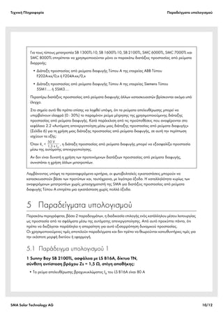 Tεχνική Πληροφορία Παραδείγματα υπολογισμού
SMA Solar Technology AG 10/12
Λαμβάνοντας υπόψη τα προαναφερόμενα κριτήρια, οι φωτοβολταϊκές εγκαταστάσεις μπορούν να
κατασκευαστούν βάσει των προτύπων και, ταυτόχρονα, με λιγότερα έξοδα. Η καταλληλότητα κυρίως των
αναφερόμενων μετατροπέων χωρίς μετασχηματιστή της SMA για διατάξεις προστασίας από ρεύματα
διαφυγής Τύπου A επιτρέπει μια εγκατάσταση χωρίς πολλά έξοδα.
5  Παραδείγματα υπολογισμού
Παρακάτω περιγράφεται, βάσει 2 παραδειγμάτων, η διαδικασία επιλογής ενός κατάλληλου μέσου λειτουργίας
ως προστασία από τα σφάλματα μέσω της αυτόματης απενεργοποίησης. Από αυτό προκύπτει πάντα, ότι
πρέπει να διεξάγεται παράλληλα η απαραίτητη για αυτό εξισορρόπηση δυναμικού προστασίας.
Οι χρησιμοποιούμενες τιμές αποτελούν παραδείγματα και δεν πρέπει να θεωρούνται κατευθυντήριες τιμές για
την εκάστοτε μορφή δικτύου ή εφαρμογή.
5.1 Παράδειγμα υπολογισμού 1
1 Sunny Boy SB 2100TL, ασφάλεια με LS B16A, δίκτυο TN,
σύνθετη αντίσταση βρόχου Zs = 1,5 Ω, στέγη αποθήκης:
• Το ρεύμα απελευθέρωσης βραχυκυκλώματος Ia του LS B16A είναι 80 A
Για τους τύπους μετατροπέα SB 1300TL-10, SB 1600TL-10, SB 2100TL, SMC 6000TL, SMC 7000TL και
SMC 8000TL επιτρέπεται να χρησιμοποιούνται μόνο οι παρακάτω διατάξεις προστασίας από ρεύματα
διαρροής:
• Διάταξη προστασίας από ρεύματα διαφυγής Τύπου A της εταιρείας ABB Τύπου
F202A-xx/0,x ή F204A-xx/0,x
• Διάταξη προστασίας από ρεύματα διαφυγής Τύπου A της εταιρείας Siemens Τύπου
5SM1…. ή 5SM3….
Περαιτέρω διατάξεις προστασίας από ρεύματα διαφυγής άλλων κατασκευαστών βρίσκονται ακόμα υπό
έλεγχο.
Στο σημείο αυτό θα πρέπει επίσης να ληφθεί υπόψη, ότι τα ρεύματα απελευθέρωσης μπορεί να
υπερβαίνουν ελαφρά (0 - 30%) το παραμένον ρεύμα μέτρησης της χρησιμοποιούμενης διάταξης
προστασίας από ρεύματα διαφυγής. Κατά παρέκκλιση από τις προϋποθέσεις που αναφέρονται στο
κεφάλαιο 2.2 «Αυτόματη απενεργοποίηση μέσω μιας διάταξης προστασίας από ρεύματα διαφυγής»
(Σελίδα 6) για τη χρήση μιας διάταξης προστασίας από ρεύματα διαφυγής, σε αυτή την περίπτωση
ισχύουν τα εξής:
Όταν , η διάταξη προστασίας από ρεύματα διαφυγής μπορεί να εξασφαλίζει προστασία
μέσω της αυτόματης απενεργοποίησης.
Αν δεν είναι δυνατή η χρήση των προτεινόμενων διατάξεων προστασίας από ρεύματα διαφυγής,
συνιστάται η χρήση άλλων μετατροπέων.
 