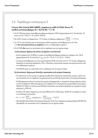 Tεχνική Πληροφορία Παραδείγματα υπολογισμού
SMA Solar Technology AG 12/12
5.2 Παράδειγμα υπολογισμού 2
3 Sunny Mini Central SMC 6000TL, ασφάλεια με κάθε LS C32A, δίκτυο TT,
σύνθετη αντίσταση βρόχου Zs = 0,2 Ω, RA = 1,1 Ω:
• Ο LS C32A έχει ρεύμα απελευθέρωσης βραχυκυκλώματος 320 A (χαρακτηριστικό C: Συντελεστής 10,
Inenn του LS = 32 A => 10 x 32 A= 320 A).
• Με 230 V μπορεί να διαρρεύσουν 177 A μέσω του βρόχου σφάλματος ( ).
• Τα 177 A είναι λιγότερα από τα απαιτούμενα 320 A ρεύματος απελευθέρωσης του LS. Έτσι,
ο LS δεν απενεργοποιείται με ασφάλεια εντός του καθορισμένου χρόνου.
• Ο LS C32A δεν αρκεί ως προστασία από τα σφάλματα για την έμμεση επαφή.
1η δυνατότητα: Χρήση ενός άλλου LS (εφόσον είναι δυνατό)
‒ Κατά τη χρήση ενός LS B32A, το ρεύμα απελευθέρωσης βραχυκυκλώματος ανέρχεται στα 160 A
(χαρακτηριστικό B: Συντελεστής 5, Inenn του LS = 32 A => 5 x 32 A = 160 A).
‒ Το ρεύμα απελευθέρωσης του LS με χαρακτηριστικό B θα είναι κάτω από τα 177 A μιας ενδεχόμενης
διαρροής σε περίπτωση σφάλματος. Έτσι, οι διακόπτες προστασίας αγωγών απενεργοποιούνται εντός
του καθορισμένου χρόνου.
‒ Ο LS B32A αρκεί ως προστασία από τα σφάλματα για την έμμεση επαφή.
2η δυνατότητα: Χρήση μιας διάταξης προστασίας από ρεύματα διαφυγής
‒ Σε περίπτωση που δεν μπορεί να χρησιμοποιηθεί άλλος διακόπτης προστασίας αγωγών, πρέπει για
την προστασία από τα σφάλματα να χρησιμοποιείται μια διάταξη προστασίας από ρεύματα διαφυγής.
‒ Επειδή χρησιμοποιούνται 3 μετατροπείς χωρίς μετασχηματιστή, το παραμένον ρεύμα μέτρησης πρέπει
να είναι τουλάχιστον 300 mA σύμφωνα με το κεφάλαιο 4.2 «Παραμένοντα ρεύματα βάσει λειτουργίας»
(Σελίδα 9). Πρέπει να επιλέγεται μια διάταξη προστασίας από ρεύματα διαφυγής με παραμένον ρεύμα
μέτρησης IΔf 500 mA.
‒ Επιπλέον, θα πρέπει σύμφωνα με την προϋπόθεση από το 4 β (συγκρ. σελίδα 9) να ελέγχεται αν αρκεί
το αποτέλεσμα προστασίας:
‒ , επομένως
‒ Μια διάταξη προστασίας από ρεύματα διαφυγής Τύπου A με παραμένον ρεύμα μέτρησης IΔf 500 mA
εξασφαλίζει την προστασία από τα σφάλματα για την έμμεση επαφή.
230 V
1,3 Ω
= 177 A
50 V
1,3 x I fΔ
RA Ω= 1,1 <
 