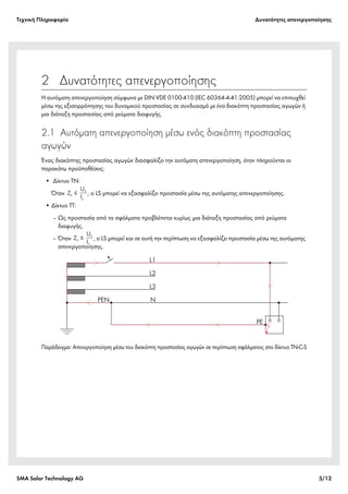 Tεχνική Πληροφορία Δυνατότητες απενεργοποίησης
SMA Solar Technology AG 5/12
2  Δυνατότητες απενεργοποίησης
Η αυτόματη απενεργοποίηση σύμφωνα με DIN VDE 0100-410 (IEC 60364-4-41:2005) μπορεί να επιτευχθεί
μέσω της εξισορρόπησης του δυναμικού προστασίας σε συνδυασμό με ένα διακόπτη προστασίας αγωγών ή
μια διάταξη προστασίας από ρεύματα διαφυγής.
2.1 Αυτόματη απενεργοποίηση μέσω ενός διακόπτη προστασίας
αγωγών
Ένας διακόπτης προστασίας αγωγών διασφαλίζει την αυτόματη απενεργοποίηση, όταν πληρούνται οι
παρακάτω προϋποθέσεις:
• Δίκτυο TN:
Όταν , ο LS μπορεί να εξασφαλίζει προστασία μέσω της αυτόματης απενεργοποίησης.
• Δίκτυο TT:
‒ Ως προστασία από τα σφάλματα προβλέπεται κυρίως μια διάταξη προστασίας από ρεύματα
διαφυγής.
‒ Όταν , ο LS μπορεί και σε αυτή την περίπτωση να εξασφαλίζει προστασία μέσω της αυτόματης
απενεργοποίησης.
Παράδειγμα: Απενεργοποίηση μέσω του διακόπτη προστασίας αγωγών σε περίπτωση σφάλματος στο δίκτυο TN-C-S
 