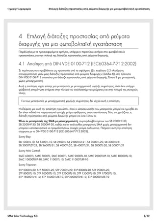 Tεχνική Πληροφορία Επιλογή διάταξης προστασίας από ρεύματα διαφυγής για μια φωτοβολταϊκή εγκατάσταση
SMA Solar Technology AG 8/12
4  Επιλογή διάταξης προστασίας από ρεύματα
διαφυγής για μια φωτοβολταϊκή εγκατάσταση
Παράλληλα με τα προαναφερόμενα κριτήρια, υπάρχουν περαιτέρω κριτήρια στις φωτοβολταϊκές
εγκαταστάσεις για την επιλογή της διάταξης προστασίας από ρεύματα διαφυγής.
4.1 Απαίτηση από DIN VDE 0100-712 (IEC60364-7-712:2002)
Σε περίπτωση που προβλέπεται ως προστασία από τα σφάλματα (βλ. κεφάλαιο 2.2 «Αυτόματη
απενεργοποίηση μέσω μιας διάταξης προστασίας από ρεύματα διαφυγής» (Σελίδα 6)), στο πρότυπο
DIN VDE 0100-712 απαιτείται μια διάταξη προστασίας από ρεύματα διαφυγής Τύπου B για μετατροπείς
χωρίς μετασχηματιστή.
Αυτή η απαίτηση ισχύει επίσης για μετατροπείς με μετασχηματιστή υψηλής συχνότητας, διότι δεν υπάρχει
γαλβανική απομόνωση ανάμεσα στην πλευρά του εναλλασσόμενου ρεύματος και στην πλευρά της συνεχούς
τάσης.
Η εξαίρεση για αυτή την απαίτηση προκύπτει, όταν ο κατασκευαστής του μετατροπέα μπορεί να εγγυηθεί ότι
δεν είναι πιθανό να παρουσιαστεί συνεχές ρεύμα σφάλματος στην εγκατάσταση. Τότε, αν χρειάζεται, η
διάταξη προστασίας από ρεύματα διαφυγής μπορεί να είναι Τύπου A.
Όλοι οι μετατροπείς της SMA με μετασχηματιστή, συμπεριλαμβανομένων των SB 2000HF-30,
SB 2500HF-30, SB 3000HF-30, καθώς και οι ακόλουθοι μετατροπείς SMA χωρίς μετασχηματιστή δεν
μπορούν κατασκευαστικά να τροφοδοτήσουν συνεχές ρεύμα σφάλματος. Πληρούν αυτή την απαίτηση
σύμφωνα με το DIN VDE 0100-712 (IEC 60364-7-712:2002).
Sunny Boy:
SB 1300TL-10, SB 1600TL-10, SB 2100TL, SB 2500TLST-21, SB 3000TL-20, SB 3000TL-21,
SB 3000TLST-21, SB 3600TL-21, SB 4000TL-20, SB 4000TL-21, SB 5000TL-20, SB 5000TL-21
Sunny Mini Central:
SMC 6000TL, SMC 7000TL, SMC 8000TL, SMC 9000TL-10, SMC 9000TLRP-10, SMC 10000TL-10,
SMC 10000TLRP-10, SMC 11000TL-10, SMC 11000TLRP-10
Sunny Tripower:
STP 5000TL-20, STP 6000TL-20, STP 7000TL-20, STP 8000TL-20, STP 9000TL-20,
STP 8000TL-10, STP 10000TL-10, STP 12000TL-10, STP 15000TL-10, STP 17000TL-10,
STP 15000TLHE-10, STP 15000TLEE-10, STP 20000TLHE-10, STP 20000TLEE-10
Για τους μετατροπείς με μετασχηματιστή χαμηλής συχνότητας δεν ισχύει αυτή η απαίτηση.
 