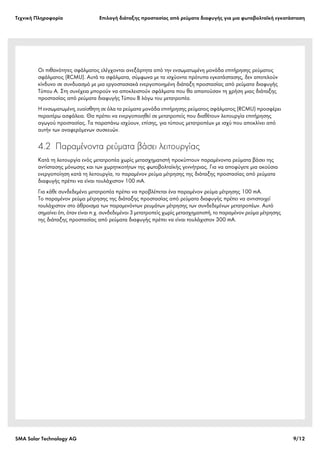 Tεχνική Πληροφορία Επιλογή διάταξης προστασίας από ρεύματα διαφυγής για μια φωτοβολταϊκή εγκατάσταση
SMA Solar Technology AG 9/12
Οι πιθανότητες σφάλματος ελέγχονται ανεξάρτητα από την ενσωματωμένη μονάδα επιτήρησης ρεύματος
σφάλματος (RCMU). Αυτά τα σφάλματα, σύμφωνα με τα ισχύοντα πρότυπα εγκατάστασης, δεν αποτελούν
κίνδυνο σε συνδυασμό με μια εργοστασιακά ενεργοποιημένη διάταξη προστασίας από ρεύματα διαφυγής
Τύπου A. Στη συνέχεια μπορούν να αποκλειστούν σφάλματα που θα απαιτούσαν τη χρήση μιας διάταξης
προστασίας από ρεύματα διαφυγής Τύπου B λόγω του μετατροπέα.
Η ενσωματωμένη, ευαίσθητη σε όλα τα ρεύματα μονάδα επιτήρησης ρεύματος σφάλματος (RCMU) προσφέρει
περαιτέρω ασφάλεια. Θα πρέπει να ενεργοποιηθεί σε μετατροπείς που διαθέτουν λειτουργία επιτήρησης
αγωγού προστασίας. Τα παραπάνω ισχύουν, επίσης, για τύπους μετατροπέων με ισχύ που αποκλίνει από
αυτήν των αναφερόμενων συσκευών.
4.2 Παραμένοντα ρεύματα βάσει λειτουργίας
Κατά τη λειτουργία ενός μετατροπέα χωρίς μετασχηματιστή προκύπτουν παραμένοντα ρεύματα βάσει της
αντίστασης μόνωσης και των χωρητικοτήτων της φωτοβολταϊκής γεννήτριας. Για να αποφύγετε μια ακούσια
ενεργοποίηση κατά τη λειτουργία, το παραμένον ρεύμα μέτρησης της διάταξης προστασίας από ρεύματα
διαφυγής πρέπει να είναι τουλάχιστον 100 mA.
Για κάθε συνδεδεμένο μετατροπέα πρέπει να προβλέπεται ένα παραμένον ρεύμα μέτρησης 100 mA.
Το παραμένον ρεύμα μέτρησης της διάταξης προστασίας από ρεύματα διαφυγής πρέπει να αντιστοιχεί
τουλάχιστον στο άθροισμα των παραμενόντων ρευμάτων μέτρησης των συνδεδεμένων μετατροπέων. Αυτό
σημαίνει ότι, όταν είναι π.χ. συνδεδεμένοι 3 μετατροπείς χωρίς μετασχηματιστή, το παραμένον ρεύμα μέτρησης
της διάταξης προστασίας από ρεύματα διαφυγής πρέπει να είναι τουλάχιστον 300 mA.
 