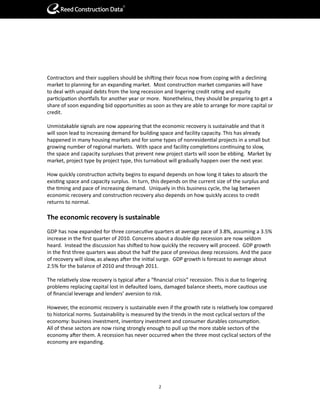 R




Contractors and their suppliers should be shifting their focus now from coping with a declining
market to planning for an expanding market. Most construction market companies will have
to deal with unpaid debts from the long recession and lingering credit rating and equity
participation shortfalls for another year or more. Nonetheless, they should be preparing to get a
share of soon expanding bid opportunities as soon as they are able to arrange for more capital or
credit.

Unmistakable signals are now appearing that the economic recovery is sustainable and that it
will soon lead to increasing demand for building space and facility capacity. This has already
happened in many housing markets and for some types of nonresidential projects in a small but
growing number of regional markets. With space and facility completions continuing to slow,
the space and capacity surpluses that prevent new project starts will soon be ebbing. Market by
market, project type by project type, this turnabout will gradually happen over the next year.

How quickly construction activity begins to expand depends on how long it takes to absorb the
existing space and capacity surplus. In turn, this depends on the current size of the surplus and
the timing and pace of increasing demand. Uniquely in this business cycle, the lag between
economic recovery and construction recovery also depends on how quickly access to credit
returns to normal.

The economic recovery is sustainable
GDP has now expanded for three consecutive quarters at average pace of 3.8%, assuming a 3.5%
increase in the first quarter of 2010. Concerns about a double dip recession are now seldom
heard. Instead the discussion has shifted to how quickly the recovery will proceed. GDP growth
in the first three quarters was about the half the pace of previous deep recessions. And the pace
of recovery will slow, as always after the initial surge. GDP growth is forecast to average about
2.5% for the balance of 2010 and through 2011.

The relatively slow recovery is typical after a “financial crisis” recession. This is due to lingering
problems replacing capital lost in defaulted loans, damaged balance sheets, more cautious use
of financial leverage and lenders’ aversion to risk.

However, the economic recovery is sustainable even if the growth rate is relatively low compared
to historical norms. Sustainability is measured by the trends in the most cyclical sectors of the
economy: business investment, inventory investment and consumer durables consumption.
All of these sectors are now rising strongly enough to pull up the more stable sectors of the
economy after them. A recession has never occurred when the three most cyclical sectors of the
economy are expanding.




                                                   2
 