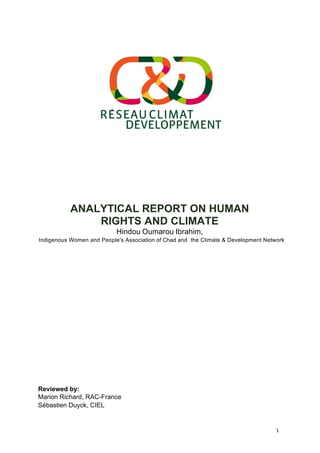 1	
  	
  
	
  
	
  
	
  
	
  
	
  
	
  
	
  
	
  
	
  
	
  
	
  
	
  
	
  
	
  
ANALYTICAL REPORT ON HUMAN
RIGHTS AND CLIMATE
Hindou Oumarou Ibrahim,
Indigenous Women and People's Association of Chad and the Climate & Development Network
	
  
	
  
	
  
	
  
	
  
	
  
	
  
	
  
	
  
	
  
	
  
	
  
	
  
	
  
	
  
	
  
	
  
	
  
	
  
	
  
	
  
	
  
	
  
	
  
	
  
	
  
Reviewed by:
Marion Richard, RAC-France
Sébastien Duyck, CIEL
	
  
 
