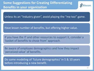 Some Suggestions for Creating Differentiating
Benefits in your organization

Unless its an “industry given”, avoid playing the “me too” game.


Have lesser number of benefits, but offering higher value.

If you have the IT and other resources to support it, consider a
‘basket of benefits to chose from’ approach.

Be aware of employee demographics and how they impact
‘perceived value’ of benefits.

Do some modeling of ‘future demographics’ in 5 & 10 years
before introducing a new benefit.
                                                                   10
 