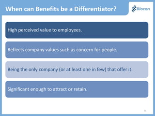 When can Benefits be a Differentiator?

High perceived value to employees.


Reflects company values such as concern for people.


Being the only company (or at least one in few) that offer it.


Significant enough to attract or retain.



                                                                 8
 