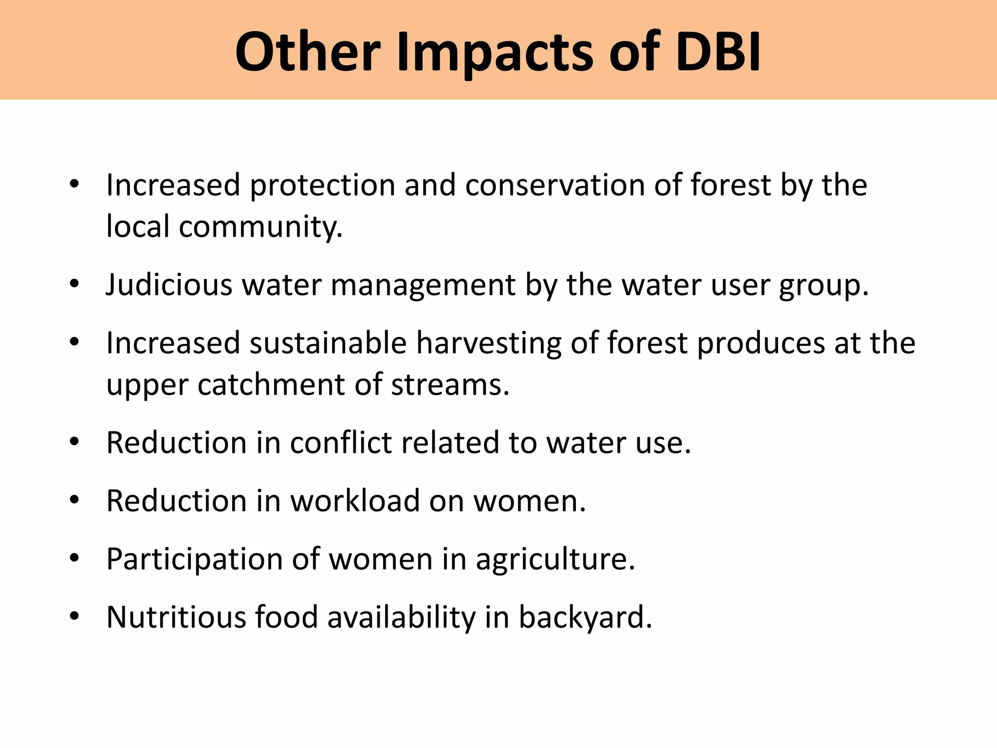 Other Impacts of DBI
• Increased protection and conservation of forest by the
local community.
• Judicious water management by the water user group.
• Increased sustainable harvesting of forest produces at the
upper catchment of streams.
• Reduction in conflict related to water use.
• Reduction in workload on women.
• Participation of women in agriculture.
• Nutritious food availability in backyard.
 
