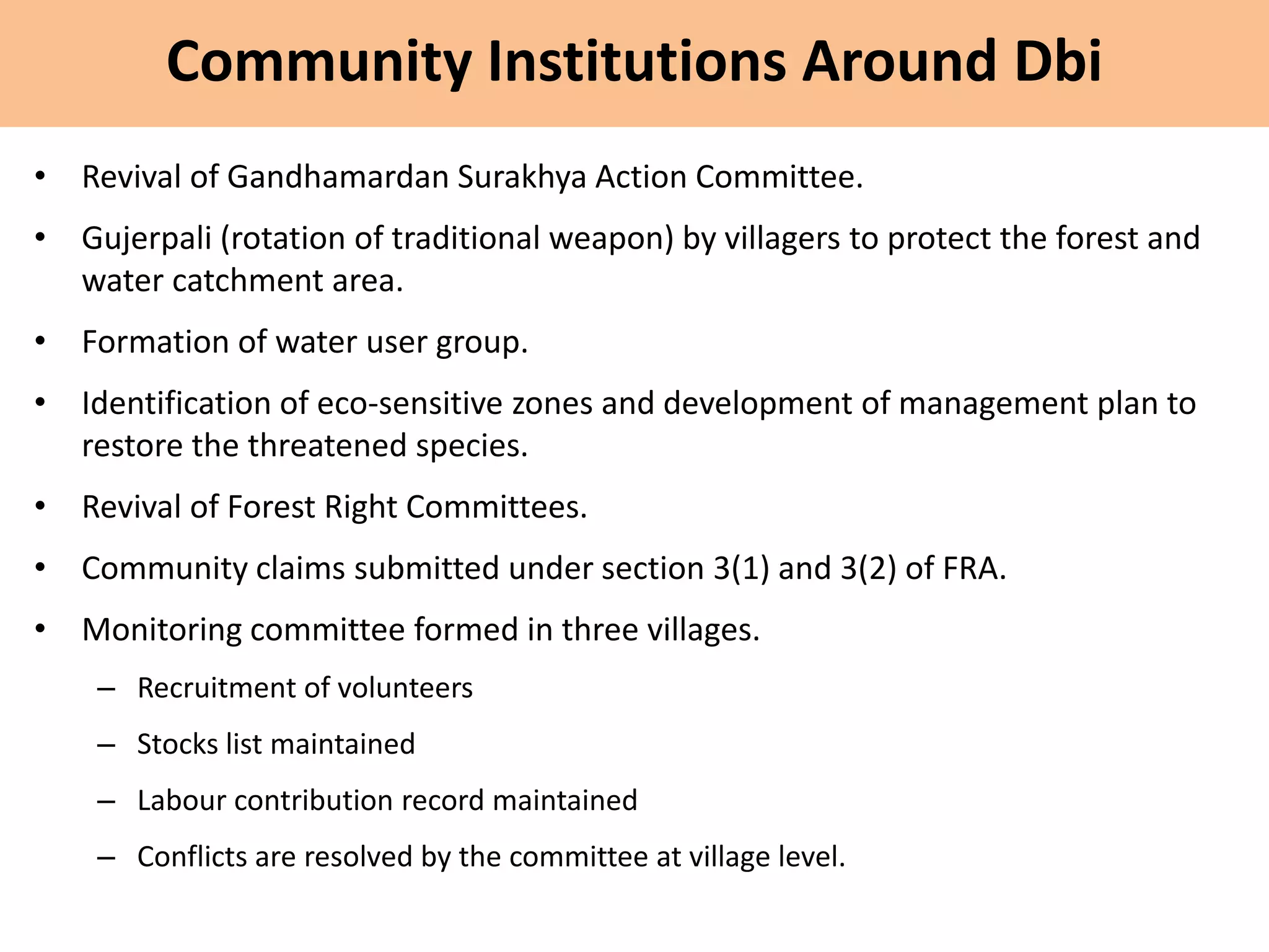 Community Institutions Around Dbi
• Revival of Gandhamardan Surakhya Action Committee.
• Gujerpali (rotation of traditional weapon) by villagers to protect the forest and
water catchment area.
• Formation of water user group.
• Identification of eco-sensitive zones and development of management plan to
restore the threatened species.
• Revival of Forest Right Committees.
• Community claims submitted under section 3(1) and 3(2) of FRA.
• Monitoring committee formed in three villages.
– Recruitment of volunteers
– Stocks list maintained
– Labour contribution record maintained
– Conflicts are resolved by the committee at village level.
 