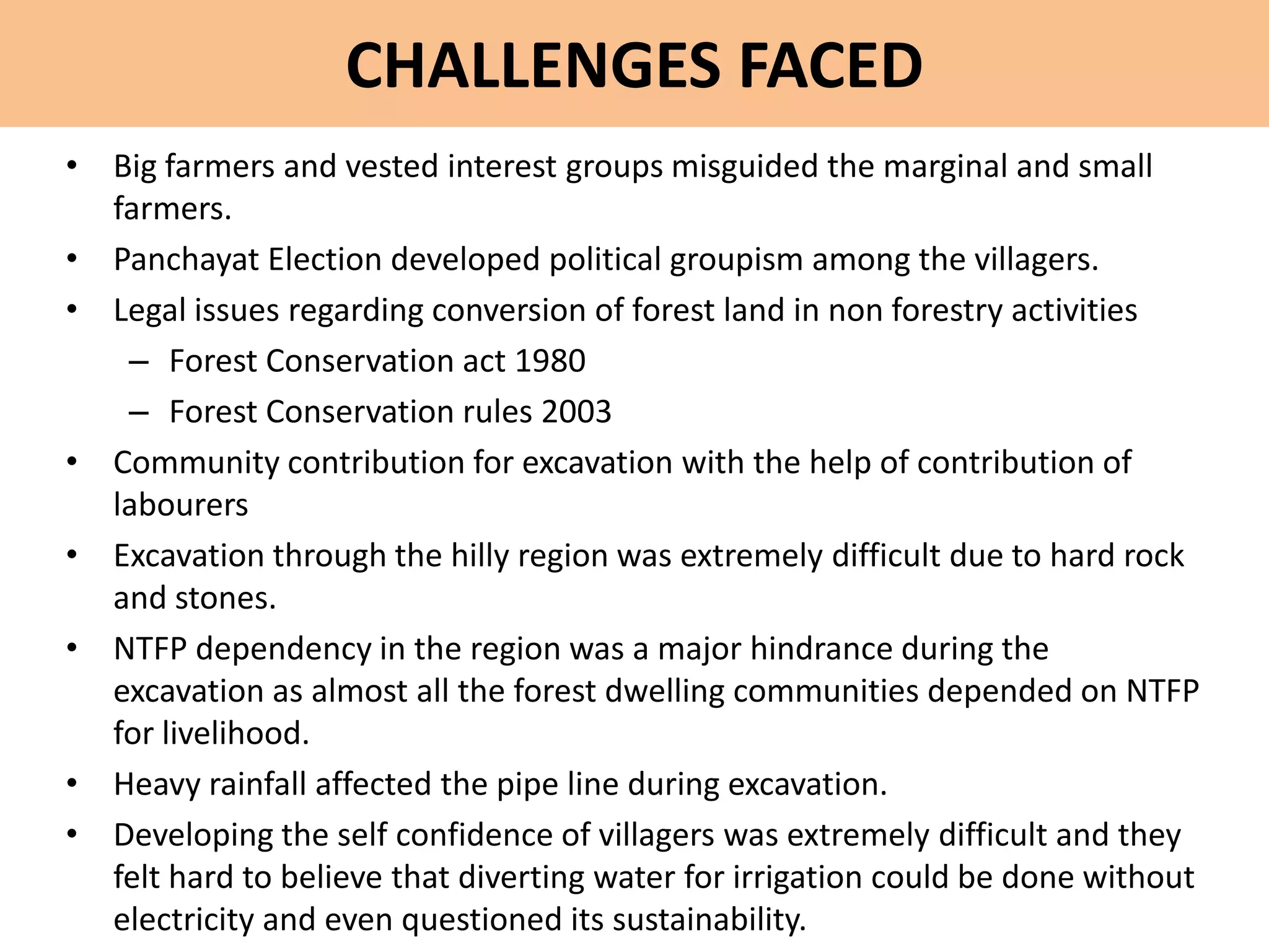 CHALLENGES FACED
• Big farmers and vested interest groups misguided the marginal and small
farmers.
• Panchayat Election developed political groupism among the villagers.
• Legal issues regarding conversion of forest land in non forestry activities
– Forest Conservation act 1980
– Forest Conservation rules 2003
• Community contribution for excavation with the help of contribution of
labourers
• Excavation through the hilly region was extremely difficult due to hard rock
and stones.
• NTFP dependency in the region was a major hindrance during the
excavation as almost all the forest dwelling communities depended on NTFP
for livelihood.
• Heavy rainfall affected the pipe line during excavation.
• Developing the self confidence of villagers was extremely difficult and they
felt hard to believe that diverting water for irrigation could be done without
electricity and even questioned its sustainability.
 