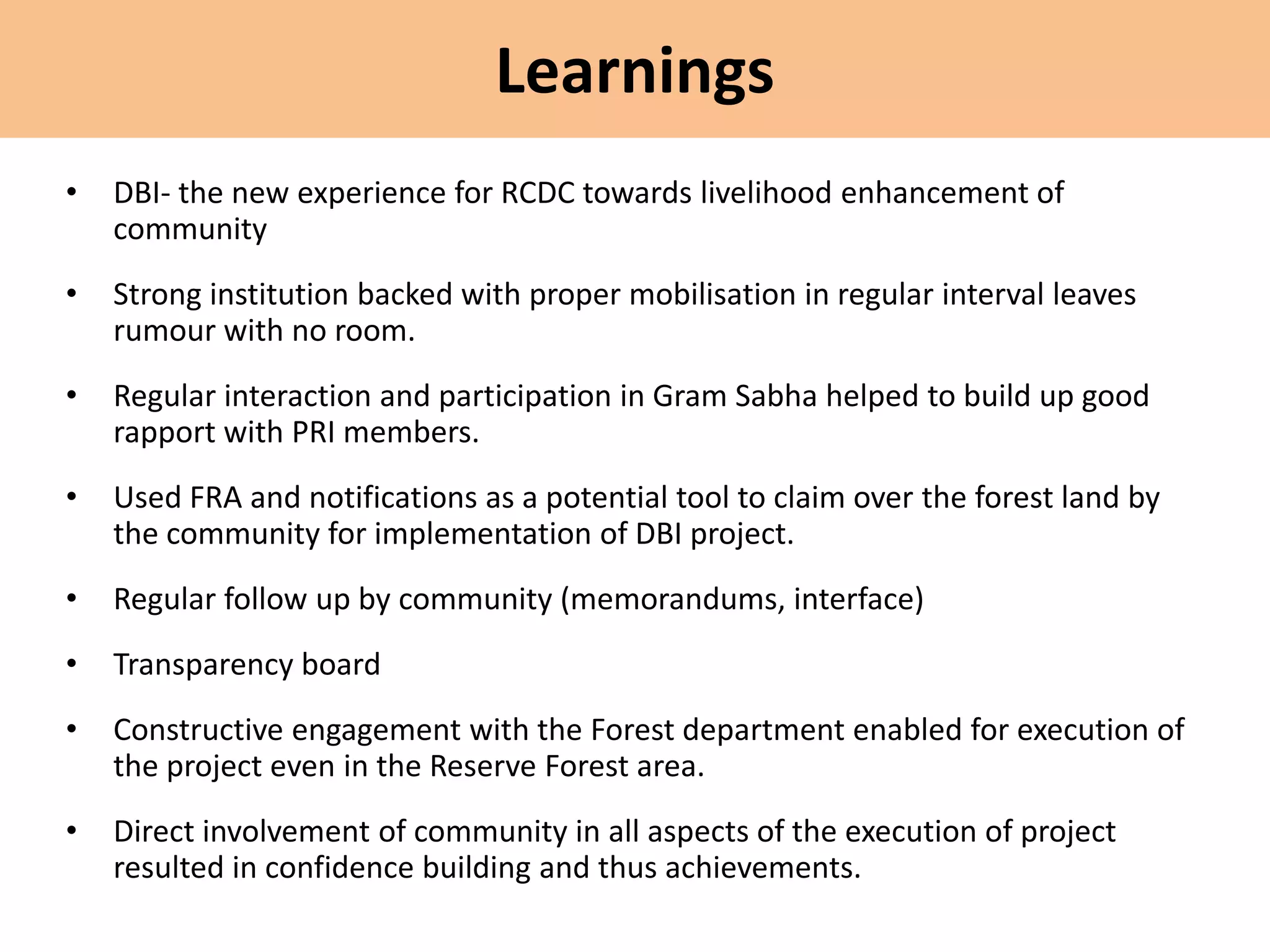 Learnings
• DBI- the new experience for RCDC towards livelihood enhancement of
community
• Strong institution backed with proper mobilisation in regular interval leaves
rumour with no room.
• Regular interaction and participation in Gram Sabha helped to build up good
rapport with PRI members.
• Used FRA and notifications as a potential tool to claim over the forest land by
the community for implementation of DBI project.
• Regular follow up by community (memorandums, interface)
• Transparency board
• Constructive engagement with the Forest department enabled for execution of
the project even in the Reserve Forest area.
• Direct involvement of community in all aspects of the execution of project
resulted in confidence building and thus achievements.
 