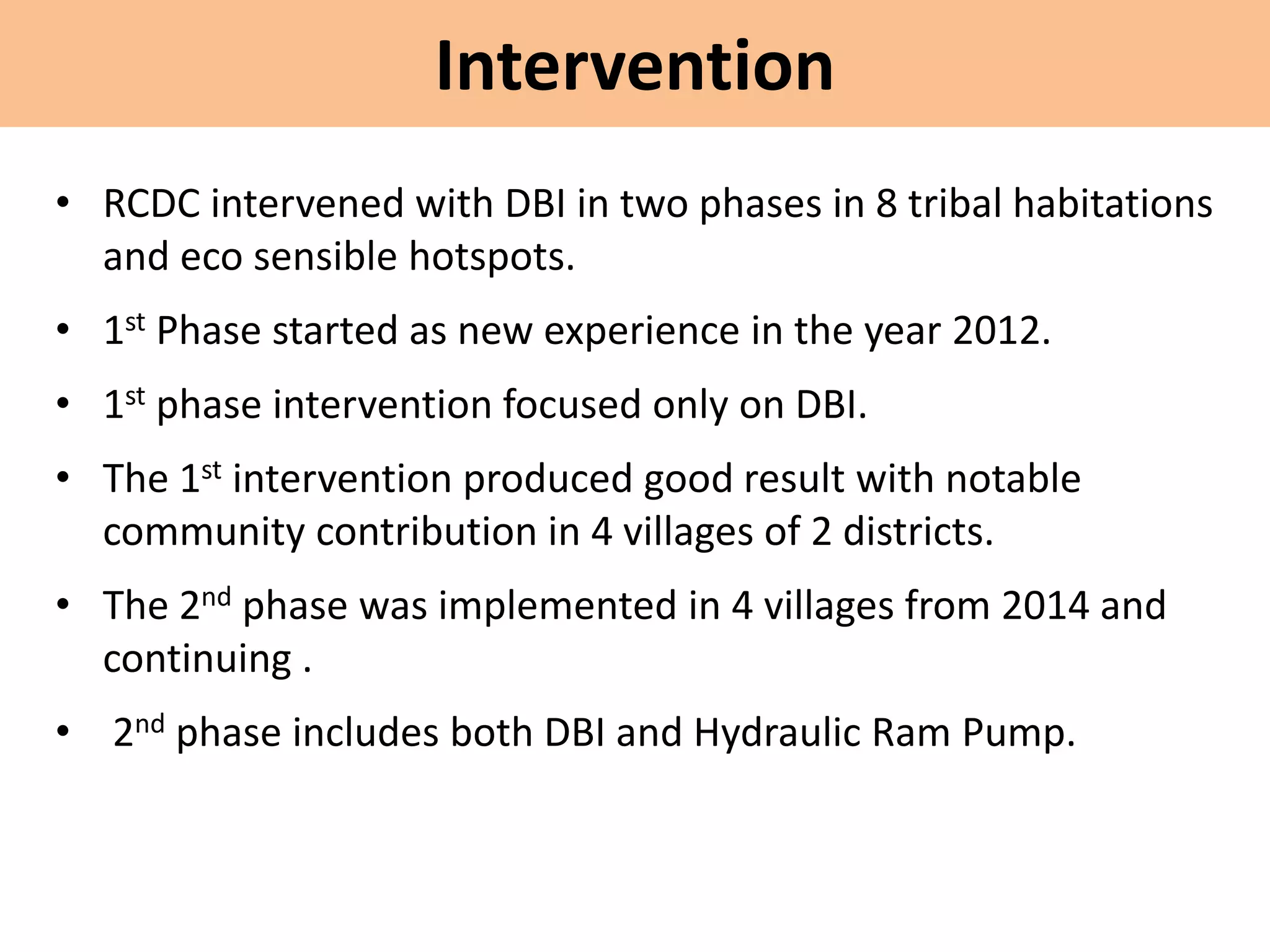 Intervention
• RCDC intervened with DBI in two phases in 8 tribal habitations
and eco sensible hotspots.
• 1st Phase started as new experience in the year 2012.
• 1st phase intervention focused only on DBI.
• The 1st intervention produced good result with notable
community contribution in 4 villages of 2 districts.
• The 2nd phase was implemented in 4 villages from 2014 and
continuing .
• 2nd phase includes both DBI and Hydraulic Ram Pump.
 