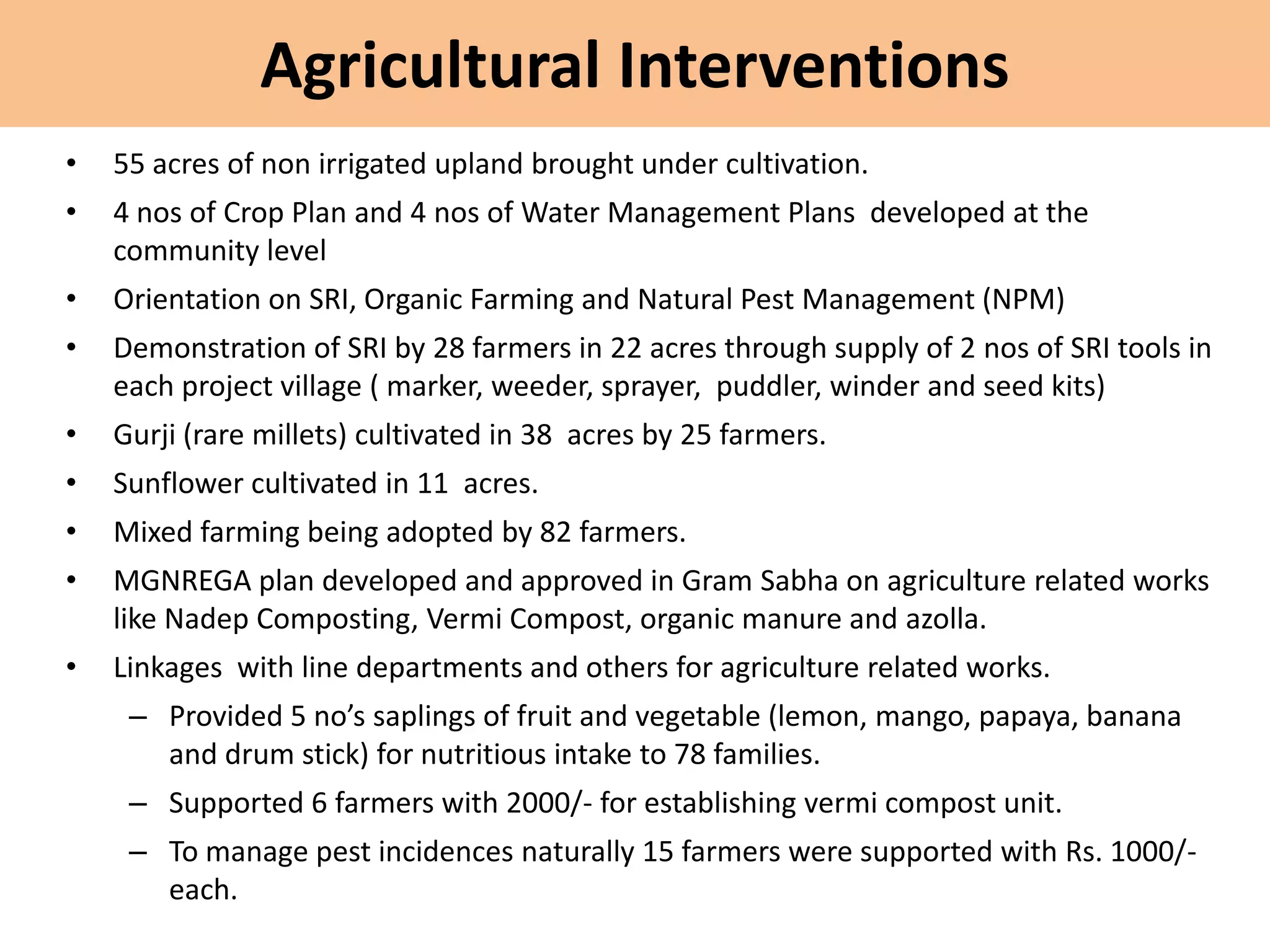 Agricultural Interventions
• 55 acres of non irrigated upland brought under cultivation.
• 4 nos of Crop Plan and 4 nos of Water Management Plans developed at the
community level
• Orientation on SRI, Organic Farming and Natural Pest Management (NPM)
• Demonstration of SRI by 28 farmers in 22 acres through supply of 2 nos of SRI tools in
each project village ( marker, weeder, sprayer, puddler, winder and seed kits)
• Gurji (rare millets) cultivated in 38 acres by 25 farmers.
• Sunflower cultivated in 11 acres.
• Mixed farming being adopted by 82 farmers.
• MGNREGA plan developed and approved in Gram Sabha on agriculture related works
like Nadep Composting, Vermi Compost, organic manure and azolla.
• Linkages with line departments and others for agriculture related works.
– Provided 5 no’s saplings of fruit and vegetable (lemon, mango, papaya, banana
and drum stick) for nutritious intake to 78 families.
– Supported 6 farmers with 2000/- for establishing vermi compost unit.
– To manage pest incidences naturally 15 farmers were supported with Rs. 1000/-
each.
 