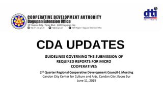 CDA UPDATES
2nd
Quarter Regional Cooperative Development Council-1 Meeting
Candon City Center for Culture and Arts, Candon City, Ilocos Sur
June 11, 2019
GUIDELINES GOVERNING THE SUBMISSION OF
REQUIRED REPORTS FOR MICRO
COOPERATIVES
 