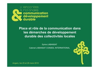Place et rôle de la communication dans
          les démarches de développement
           durable des collectivités locales

                                 Sylvie LABANSAT
                   Cabinet LABANSAT CONSEIL INTERNATIONAL




Angers, les 25 et 26 mars 2010
 