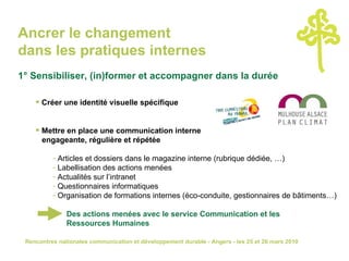Ancrer le changement  dans les pratiques internes 1° Sensibiliser, (in)former et accompagner dans la durée Créer une identité visuelle spécifique  Mettre en place une communication interne    engageante, régulière et répétée Articles et dossiers dans le magazine interne (rubrique dédiée, …) Labellisation des actions menées Actualités sur l’intranet Questionnaires informatiques Organisation de formations internes (éco-conduite, gestionnaires de bâtiments…) Des actions menées avec le service Communication et les  Ressources Humaines 